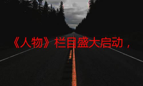 《人物》栏目盛大启动，共绘时代风采