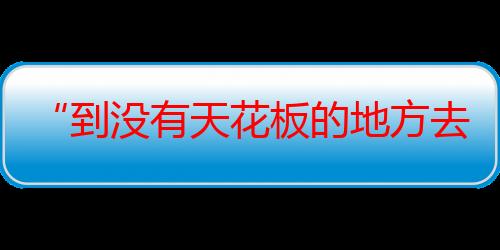 “到没有天花板的地方去”