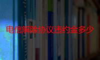 电信解除协议违约金多少钱（电信合约机解除合约违约金是多少）