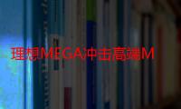 理想MEGA冲击高端MPV市场,小米SU7要和“神仙”打架