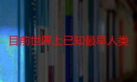 目前世界上已知最早人类是什么生物（目前世界上已知最早人类是什么）