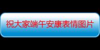 祝大家端午安康表情图片（祝大家端午安康的句子）