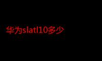 华为slatl10多少钱（slatl10华为什么型号）