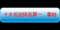 十大名剑排名第一，秦始皇最有名的一把剑（中国古代十大名剑现存几把）