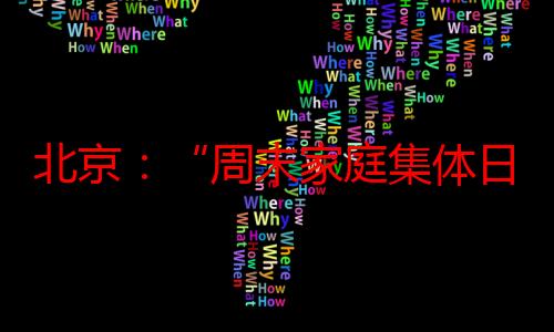 北京：“周末家庭集体日”活动启动 16个特色打卡点邀亲子出游