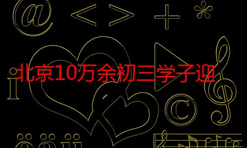 北京10万余初三学子迎中考，7月9日公布中考成绩