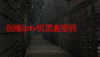 创维iptv机顶盒密码是多少（创维IPTV机顶盒密码是多少）