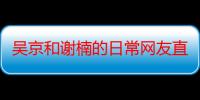 吴京和谢楠的日常网友直呼有趣 吴京老婆谢楠节目自曝对方追求细节