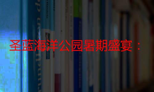 圣蓝海洋公园暑期盛宴：文化、娱乐与海洋的完美结合