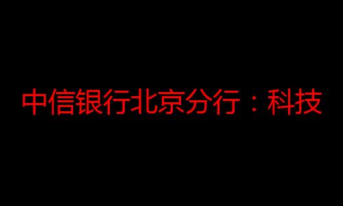 中信银行北京分行：科技赋能，技术保障再添新翼