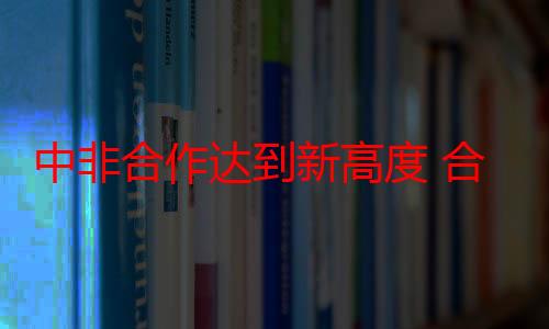 中非合作达到新高度 合作市场空间广阔、发展前景多元