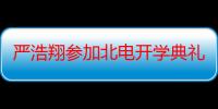 严浩翔参加北电开学典礼 严浩翔是谁？