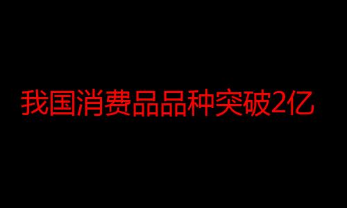 我国消费品品种突破2亿种 居全球第一