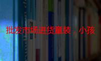 批发市场进货童装，小孩子服装批发市场（卖童装去哪里进货比较好）