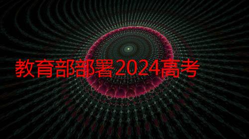 教育部部署2024高考护航行动，将持续清理涉考虚假公众账号