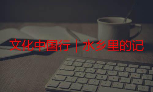 文化中国行｜水乡里的记忆 古镇里的家