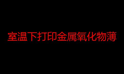 室温下打印金属氧化物薄膜实现