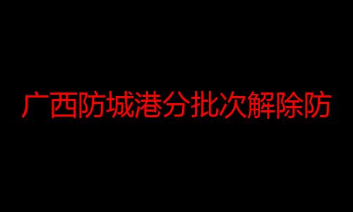 广西防城港分批次解除防台风紧急措施