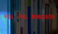 干涸、干枯、焦渴的区别（关于干涸、干枯、焦渴的区别介绍）