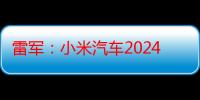 雷军：小米汽车2024年夏季测试即将结束，将在吐鲁番验收成果