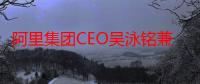 阿里集团CEO吴泳铭兼任淘天集团CEO 推动高效战略协同高强度资源投入