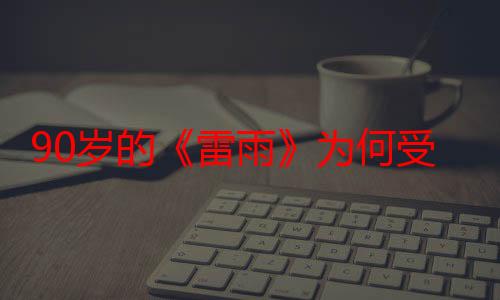 90岁的《雷雨》为何受到当下观众的喜爱