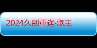 2024久别重逢·歌王传奇-众多民族歌手联手开启音乐新纪元