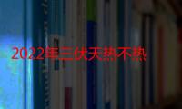 2022年三伏天热不热